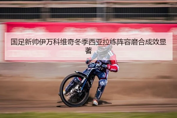 国足新帅伊万科维奇冬季西亚拉练阵容磨合成效显著